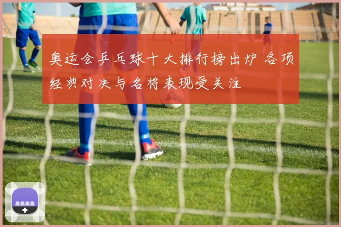 奥运会乒乓球十大排行榜出炉 各项经典对决与名将表现受关注