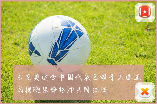 东京奥运会中国代表团旗手人选正式揭晓朱婷赵帅共同担任
