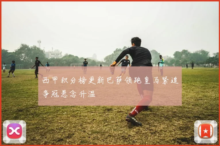 西甲积分榜更新巴萨领跑皇马紧追争冠悬念升温