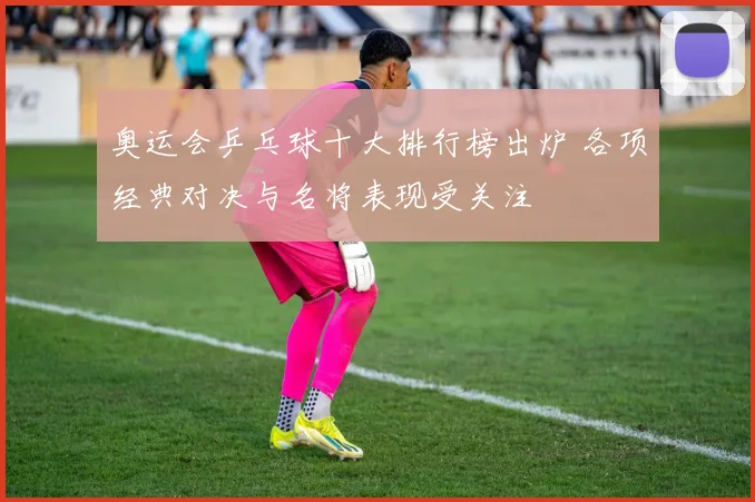 奥运会乒乓球十大排行榜出炉 各项经典对决与名将表现受关注