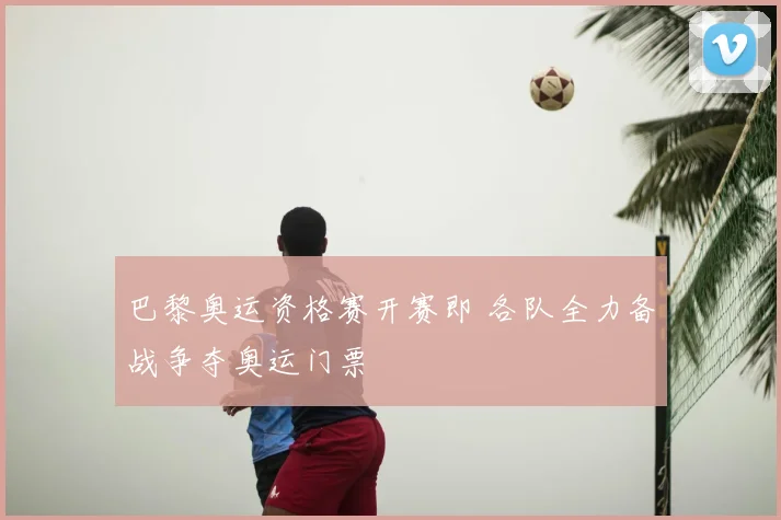 巴黎奥运资格赛开赛即 各队全力备战争夺奥运门票