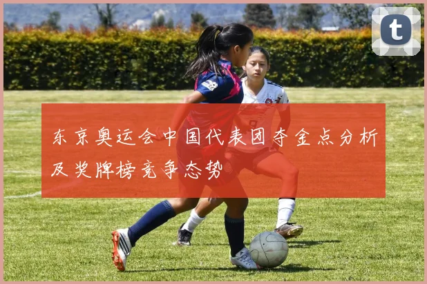东京奥运会中国代表团夺金点分析及奖牌榜竞争态势