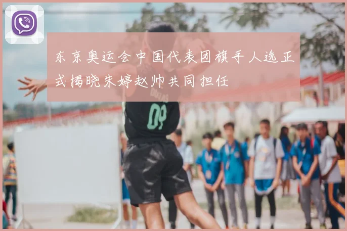 东京奥运会中国代表团旗手人选正式揭晓朱婷赵帅共同担任