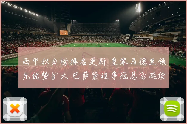西甲积分榜排名更新 皇家马德里领先优势扩大 巴萨紧追争冠悬念延续