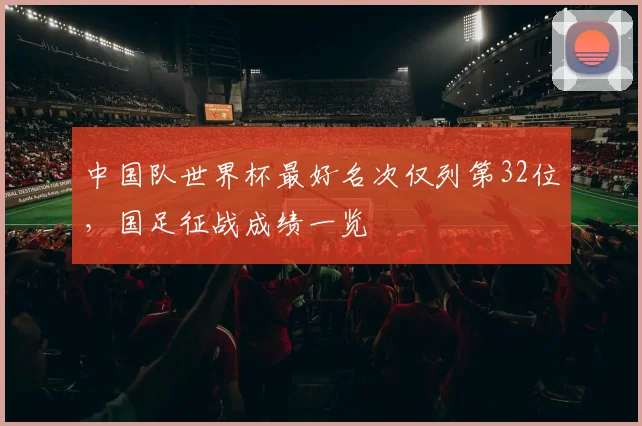 中国队世界杯最好名次仅列第32位,国足征战成绩一览