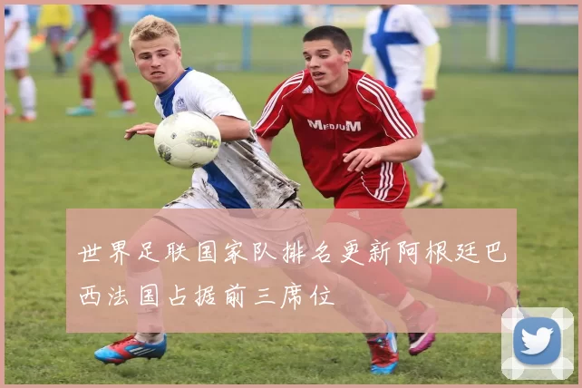 世界足联国家队排名更新阿根廷巴西法国占据前三席位