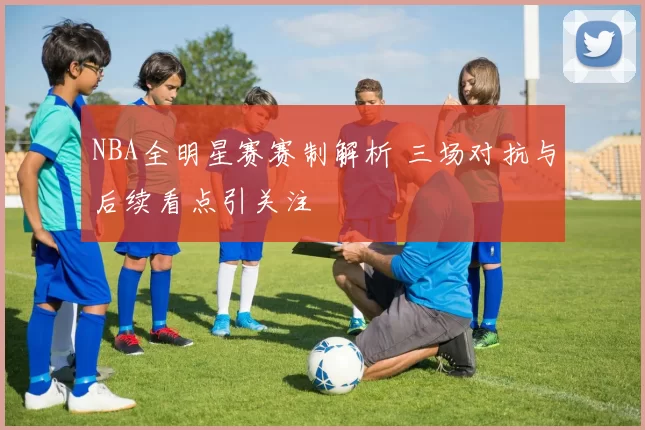 NBA全明星赛赛制解析 三场对抗与后续看点引关注