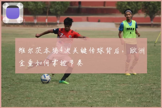 维尔茨本场4次关键传球背后，欧洲金童如何掌控节奏