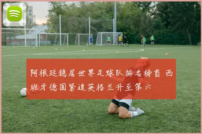 阿根廷稳居世界足球队排名榜首 西班牙德国紧追英格兰升至第六