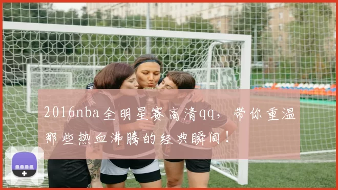 2016nba全明星赛高清qq，带你重温那些热血沸腾的经典瞬间！