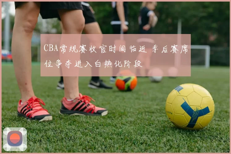 CBA常规赛收官时间临近 季后赛席位争夺进入白热化阶段