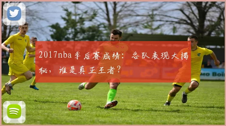 2017nba季后赛成绩：各队表现大揭秘，谁是真正王者？
