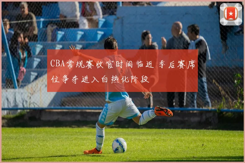 CBA常规赛收官时间临近 季后赛席位争夺进入白热化阶段