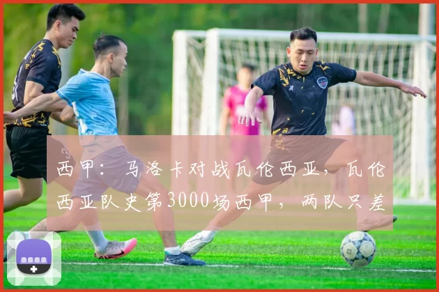 西甲：马洛卡对战瓦伦西亚，瓦伦西亚队史第3000场西甲，两队只差1分保级压力巨大，比分预测_主场_客场_后防线