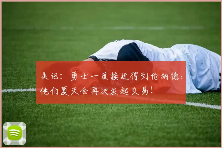 美记:勇士一度接近得到伦纳德,他们夏天会再次发起交易!