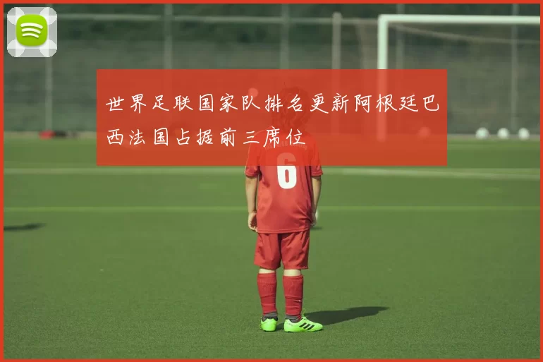 世界足联国家队排名更新阿根廷巴西法国占据前三席位