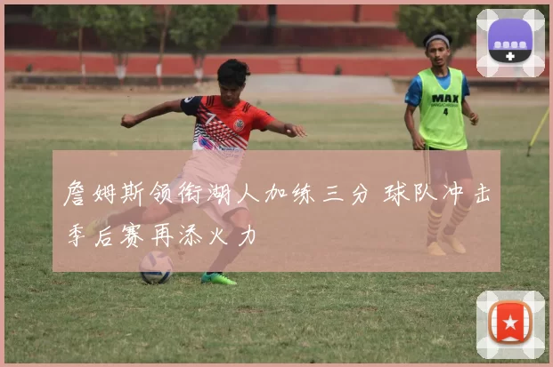 詹姆斯领衔湖人加练三分 球队冲击季后赛再添火力