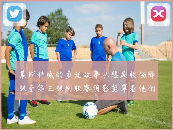 莱斯特城的童话故事以悲剧收场降级至第三级别联赛阴影笼罩着他们