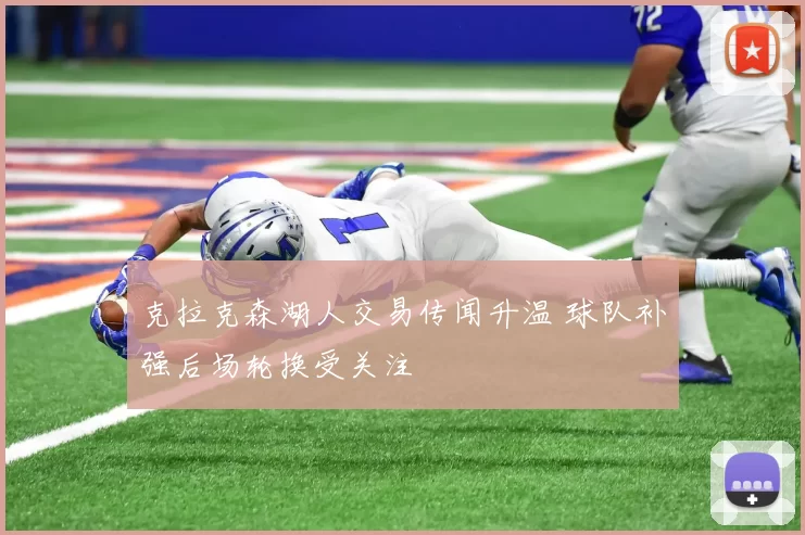 克拉克森湖人交易传闻升温 球队补强后场轮换受关注