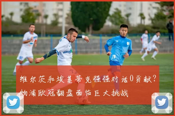 维尔茨和埃基蒂克强强对话0贡献？物浦欧冠翻盘面临巨大挑战