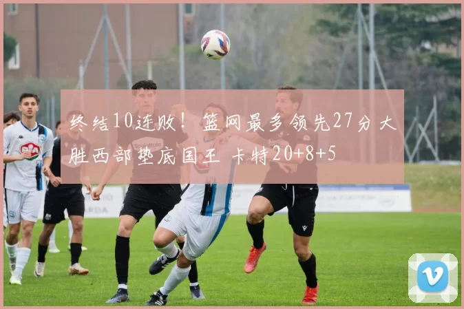 终结10连败!篮网最多领先27分大胜西部垫底国王 卡特20+8+5