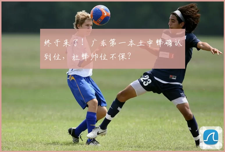 终于来了！广东第一本土中锋确认到位，杜锋帅位不保？