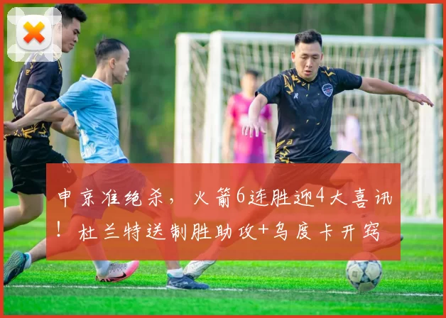 申京准绝杀，火箭6连胜迎4大喜讯！杜兰特送制胜助攻+乌度卡开窍