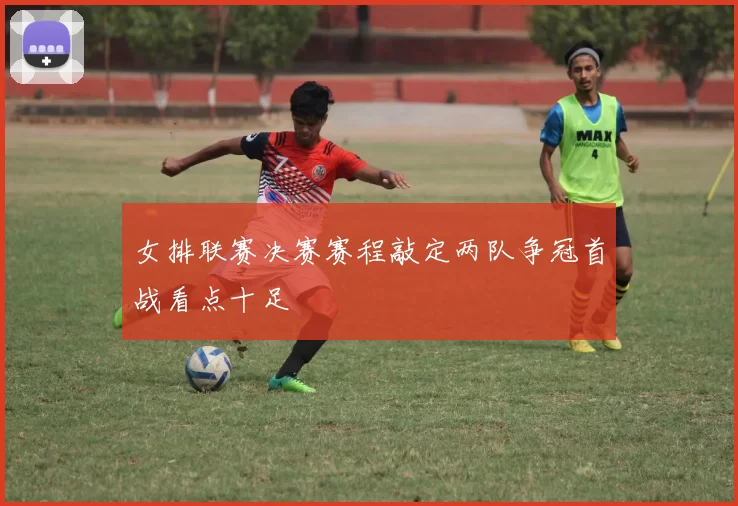 女排联赛决赛赛程敲定两队争冠首战看点十足