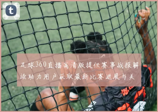 足球360直播高清版提供赛事战报解读助力用户获取最新比赛进展与关键信息