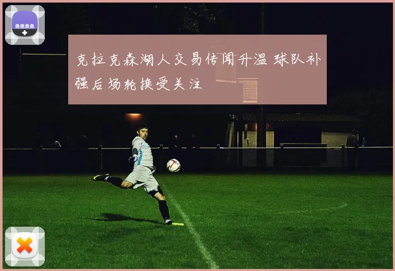 克拉克森湖人交易传闻升温 球队补强后场轮换受关注